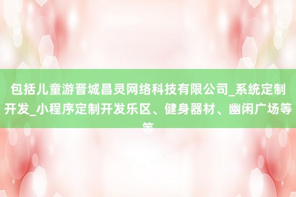 包括儿童游晋城昌灵网络科技有限公司_系统定制开发_小程序定制开发乐区、健身器材、幽闲广场等